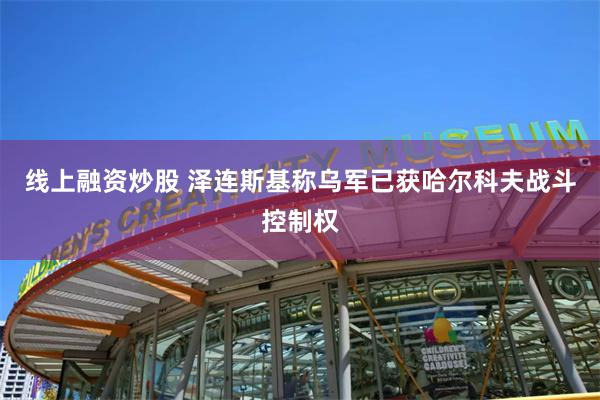 线上融资炒股 泽连斯基称乌军已获哈尔科夫战斗控制权