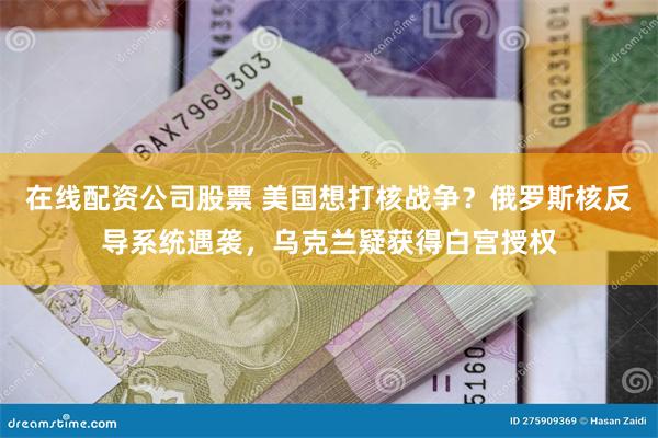 在线配资公司股票 美国想打核战争？俄罗斯核反导系统遇袭，乌克兰疑获得白宫授权