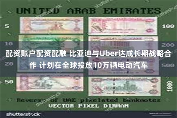 配资账户配资配融 比亚迪与Uber达成长期战略合作 计划在全球投放10万辆电动汽车