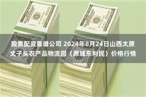 股票配资靠谱公司 2024年8月24日山西太原丈子头农产品物流园（原城东利民）价格行情