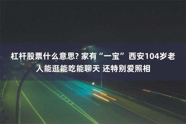 杠杆股票什么意思? 家有“一宝” 西安104岁老人能逛能吃能聊天 还特别爱照相